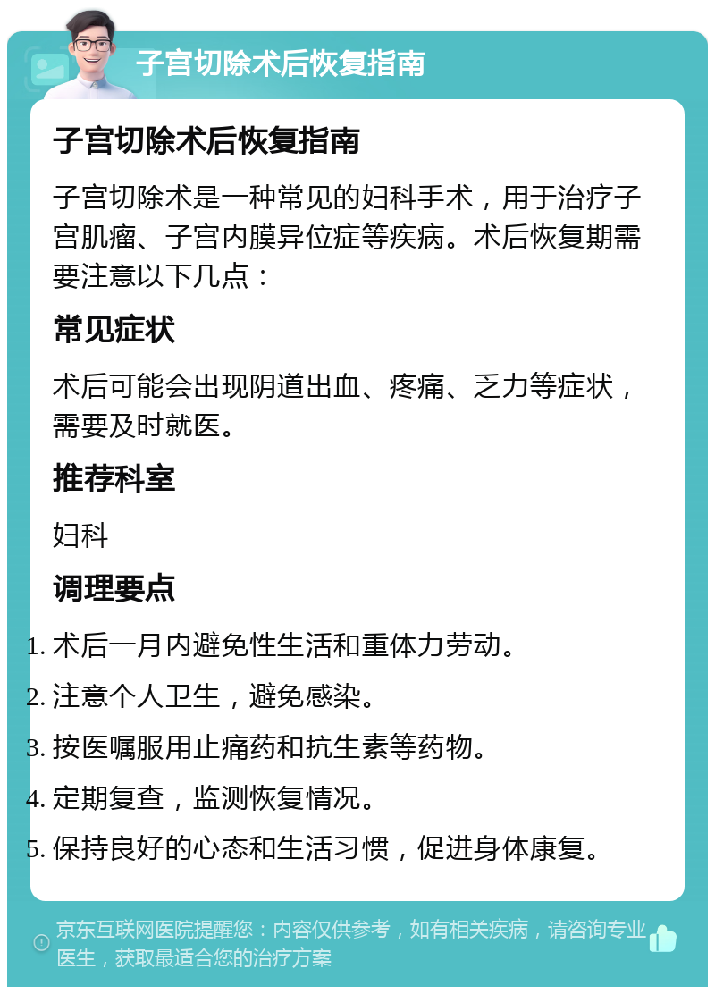 子宫切除术后恢复指南 子宫切除术后恢复指南 子宫切除术是一种常见的妇科手术，用于治疗子宫肌瘤、子宫内膜异位症等疾病。术后恢复期需要注意以下几点： 常见症状 术后可能会出现阴道出血、疼痛、乏力等症状，需要及时就医。 推荐科室 妇科 调理要点 术后一月内避免性生活和重体力劳动。 注意个人卫生，避免感染。 按医嘱服用止痛药和抗生素等药物。 定期复查，监测恢复情况。 保持良好的心态和生活习惯，促进身体康复。