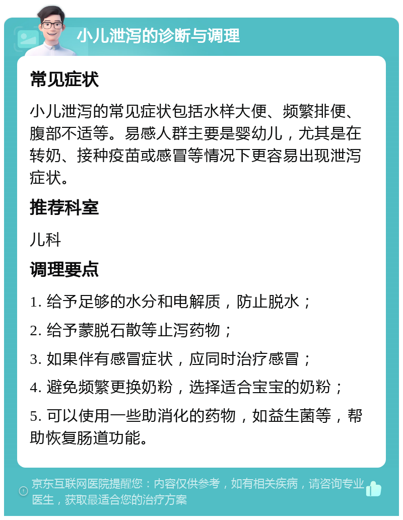 小儿泄泻的诊断与调理 常见症状 小儿泄泻的常见症状包括水样大便、频繁排便、腹部不适等。易感人群主要是婴幼儿，尤其是在转奶、接种疫苗或感冒等情况下更容易出现泄泻症状。 推荐科室 儿科 调理要点 1. 给予足够的水分和电解质，防止脱水； 2. 给予蒙脱石散等止泻药物； 3. 如果伴有感冒症状，应同时治疗感冒； 4. 避免频繁更换奶粉，选择适合宝宝的奶粉； 5. 可以使用一些助消化的药物，如益生菌等，帮助恢复肠道功能。