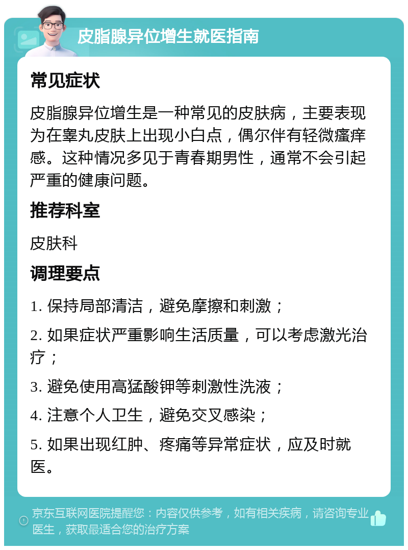 皮脂腺异位增生就医指南 常见症状 皮脂腺异位增生是一种常见的皮肤病，主要表现为在睾丸皮肤上出现小白点，偶尔伴有轻微瘙痒感。这种情况多见于青春期男性，通常不会引起严重的健康问题。 推荐科室 皮肤科 调理要点 1. 保持局部清洁，避免摩擦和刺激； 2. 如果症状严重影响生活质量，可以考虑激光治疗； 3. 避免使用高猛酸钾等刺激性洗液； 4. 注意个人卫生，避免交叉感染； 5. 如果出现红肿、疼痛等异常症状，应及时就医。