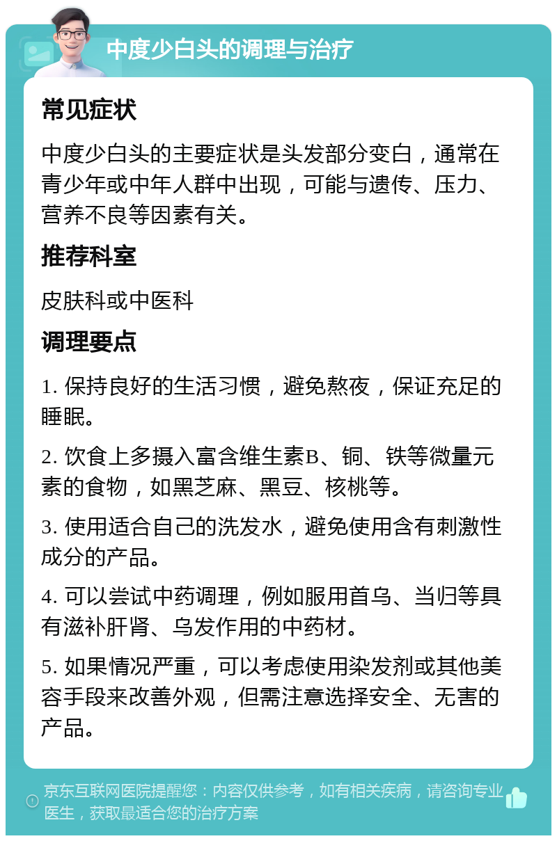 中度少白头的调理与治疗 常见症状 中度少白头的主要症状是头发部分变白，通常在青少年或中年人群中出现，可能与遗传、压力、营养不良等因素有关。 推荐科室 皮肤科或中医科 调理要点 1. 保持良好的生活习惯，避免熬夜，保证充足的睡眠。 2. 饮食上多摄入富含维生素B、铜、铁等微量元素的食物，如黑芝麻、黑豆、核桃等。 3. 使用适合自己的洗发水，避免使用含有刺激性成分的产品。 4. 可以尝试中药调理，例如服用首乌、当归等具有滋补肝肾、乌发作用的中药材。 5. 如果情况严重，可以考虑使用染发剂或其他美容手段来改善外观，但需注意选择安全、无害的产品。