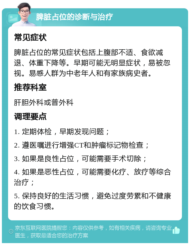 脾脏占位的诊断与治疗 常见症状 脾脏占位的常见症状包括上腹部不适、食欲减退、体重下降等。早期可能无明显症状，易被忽视。易感人群为中老年人和有家族病史者。 推荐科室 肝胆外科或普外科 调理要点 1. 定期体检，早期发现问题； 2. 遵医嘱进行增强CT和肿瘤标记物检查； 3. 如果是良性占位，可能需要手术切除； 4. 如果是恶性占位，可能需要化疗、放疗等综合治疗； 5. 保持良好的生活习惯，避免过度劳累和不健康的饮食习惯。