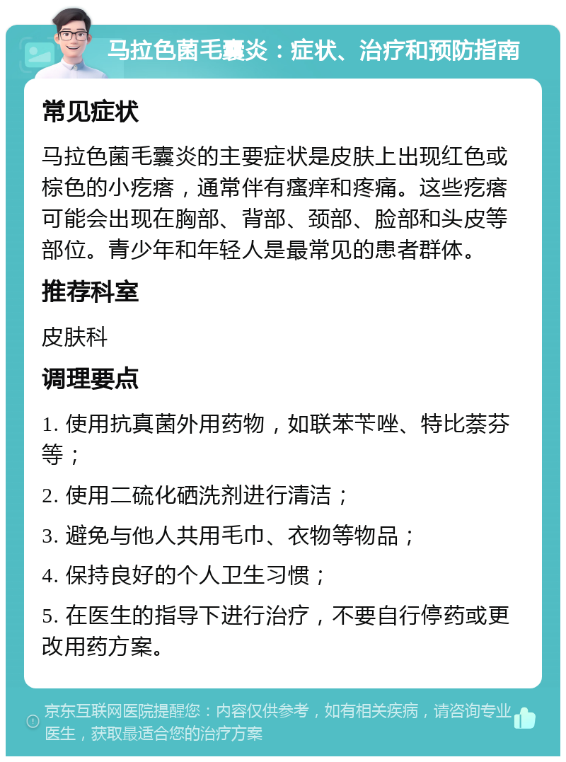 马拉色菌毛囊炎：症状、治疗和预防指南 常见症状 马拉色菌毛囊炎的主要症状是皮肤上出现红色或棕色的小疙瘩，通常伴有瘙痒和疼痛。这些疙瘩可能会出现在胸部、背部、颈部、脸部和头皮等部位。青少年和年轻人是最常见的患者群体。 推荐科室 皮肤科 调理要点 1. 使用抗真菌外用药物，如联苯苄唑、特比萘芬等； 2. 使用二硫化硒洗剂进行清洁； 3. 避免与他人共用毛巾、衣物等物品； 4. 保持良好的个人卫生习惯； 5. 在医生的指导下进行治疗，不要自行停药或更改用药方案。