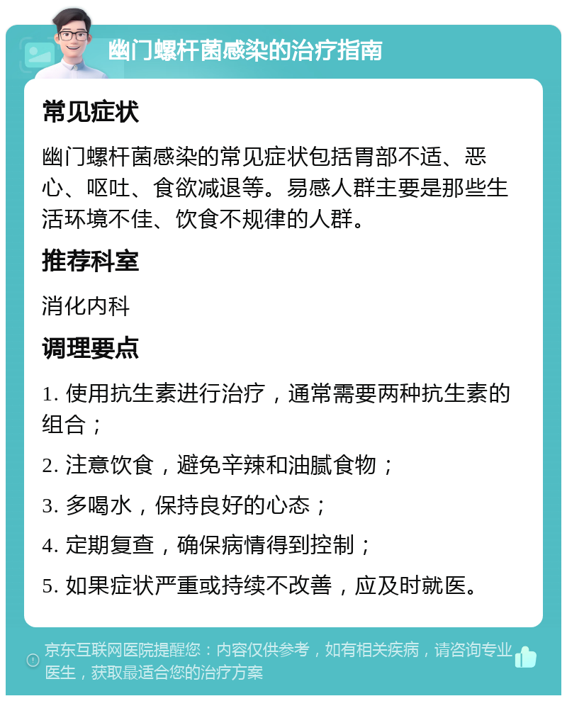 幽门螺杆菌感染的治疗指南 常见症状 幽门螺杆菌感染的常见症状包括胃部不适、恶心、呕吐、食欲减退等。易感人群主要是那些生活环境不佳、饮食不规律的人群。 推荐科室 消化内科 调理要点 1. 使用抗生素进行治疗，通常需要两种抗生素的组合； 2. 注意饮食，避免辛辣和油腻食物； 3. 多喝水，保持良好的心态； 4. 定期复查，确保病情得到控制； 5. 如果症状严重或持续不改善，应及时就医。