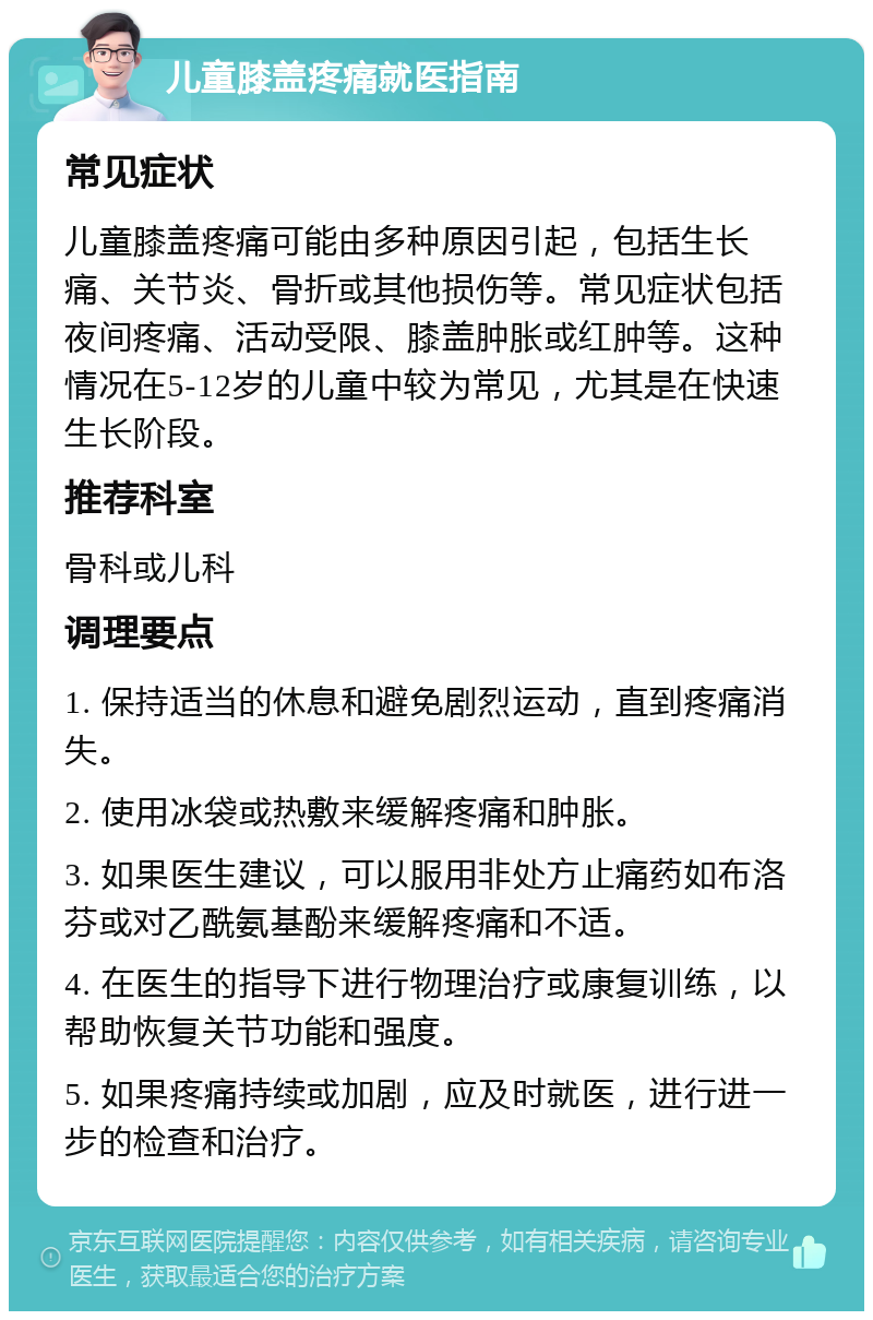 儿童膝盖疼痛就医指南 常见症状 儿童膝盖疼痛可能由多种原因引起，包括生长痛、关节炎、骨折或其他损伤等。常见症状包括夜间疼痛、活动受限、膝盖肿胀或红肿等。这种情况在5-12岁的儿童中较为常见，尤其是在快速生长阶段。 推荐科室 骨科或儿科 调理要点 1. 保持适当的休息和避免剧烈运动，直到疼痛消失。 2. 使用冰袋或热敷来缓解疼痛和肿胀。 3. 如果医生建议，可以服用非处方止痛药如布洛芬或对乙酰氨基酚来缓解疼痛和不适。 4. 在医生的指导下进行物理治疗或康复训练，以帮助恢复关节功能和强度。 5. 如果疼痛持续或加剧，应及时就医，进行进一步的检查和治疗。