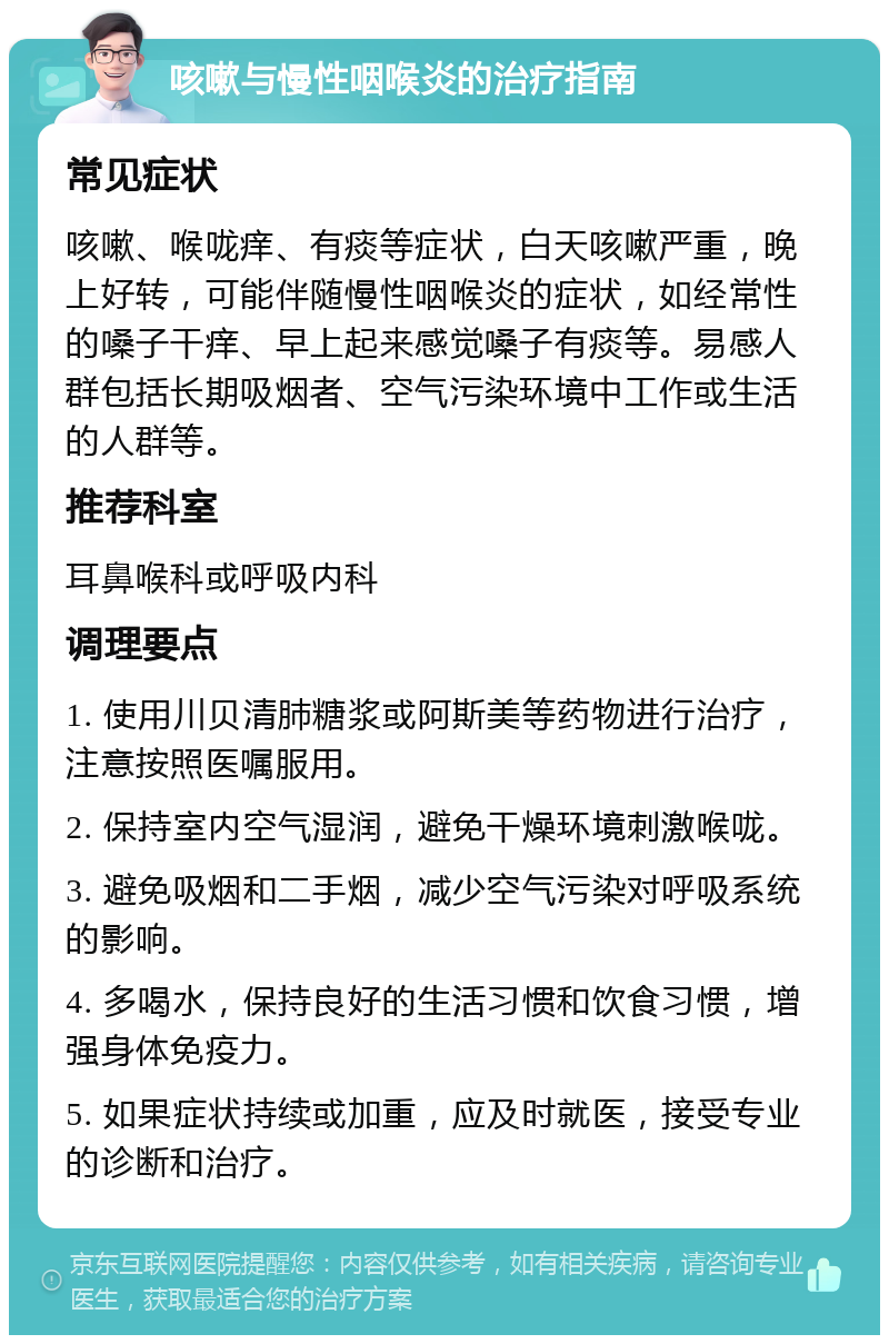 咳嗽与慢性咽喉炎的治疗指南 常见症状 咳嗽、喉咙痒、有痰等症状，白天咳嗽严重，晚上好转，可能伴随慢性咽喉炎的症状，如经常性的嗓子干痒、早上起来感觉嗓子有痰等。易感人群包括长期吸烟者、空气污染环境中工作或生活的人群等。 推荐科室 耳鼻喉科或呼吸内科 调理要点 1. 使用川贝清肺糖浆或阿斯美等药物进行治疗，注意按照医嘱服用。 2. 保持室内空气湿润，避免干燥环境刺激喉咙。 3. 避免吸烟和二手烟，减少空气污染对呼吸系统的影响。 4. 多喝水，保持良好的生活习惯和饮食习惯，增强身体免疫力。 5. 如果症状持续或加重，应及时就医，接受专业的诊断和治疗。