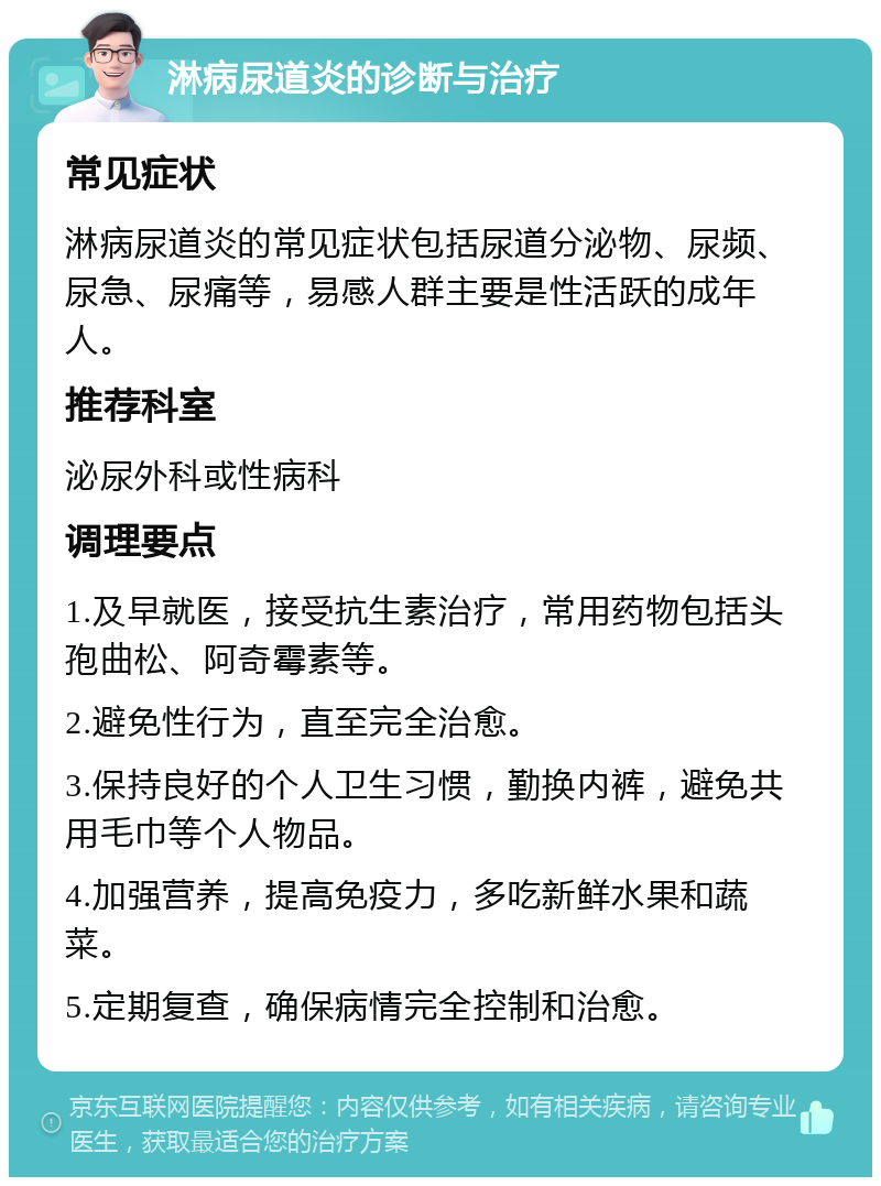 淋病尿道炎的诊断与治疗 常见症状 淋病尿道炎的常见症状包括尿道分泌物、尿频、尿急、尿痛等，易感人群主要是性活跃的成年人。 推荐科室 泌尿外科或性病科 调理要点 1.及早就医，接受抗生素治疗，常用药物包括头孢曲松、阿奇霉素等。 2.避免性行为，直至完全治愈。 3.保持良好的个人卫生习惯，勤换内裤，避免共用毛巾等个人物品。 4.加强营养，提高免疫力，多吃新鲜水果和蔬菜。 5.定期复查，确保病情完全控制和治愈。