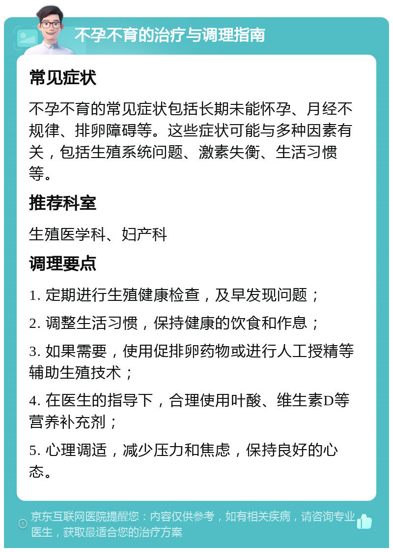 不孕不育的治疗与调理指南 常见症状 不孕不育的常见症状包括长期未能怀孕、月经不规律、排卵障碍等。这些症状可能与多种因素有关，包括生殖系统问题、激素失衡、生活习惯等。 推荐科室 生殖医学科、妇产科 调理要点 1. 定期进行生殖健康检查，及早发现问题； 2. 调整生活习惯，保持健康的饮食和作息； 3. 如果需要，使用促排卵药物或进行人工授精等辅助生殖技术； 4. 在医生的指导下，合理使用叶酸、维生素D等营养补充剂； 5. 心理调适，减少压力和焦虑，保持良好的心态。