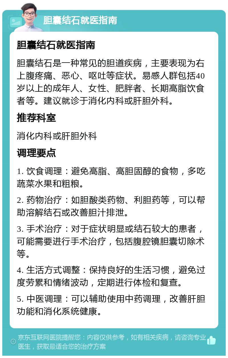 胆囊结石就医指南 胆囊结石就医指南 胆囊结石是一种常见的胆道疾病，主要表现为右上腹疼痛、恶心、呕吐等症状。易感人群包括40岁以上的成年人、女性、肥胖者、长期高脂饮食者等。建议就诊于消化内科或肝胆外科。 推荐科室 消化内科或肝胆外科 调理要点 1. 饮食调理：避免高脂、高胆固醇的食物，多吃蔬菜水果和粗粮。 2. 药物治疗：如胆酸类药物、利胆药等，可以帮助溶解结石或改善胆汁排泄。 3. 手术治疗：对于症状明显或结石较大的患者，可能需要进行手术治疗，包括腹腔镜胆囊切除术等。 4. 生活方式调整：保持良好的生活习惯，避免过度劳累和情绪波动，定期进行体检和复查。 5. 中医调理：可以辅助使用中药调理，改善肝胆功能和消化系统健康。