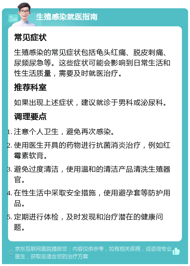 生殖感染就医指南 常见症状 生殖感染的常见症状包括龟头红痛、脱皮刺痛、尿频尿急等。这些症状可能会影响到日常生活和性生活质量，需要及时就医治疗。 推荐科室 如果出现上述症状，建议就诊于男科或泌尿科。 调理要点 注意个人卫生，避免再次感染。 使用医生开具的药物进行抗菌消炎治疗，例如红霉素软膏。 避免过度清洁，使用温和的清洁产品清洗生殖器官。 在性生活中采取安全措施，使用避孕套等防护用品。 定期进行体检，及时发现和治疗潜在的健康问题。