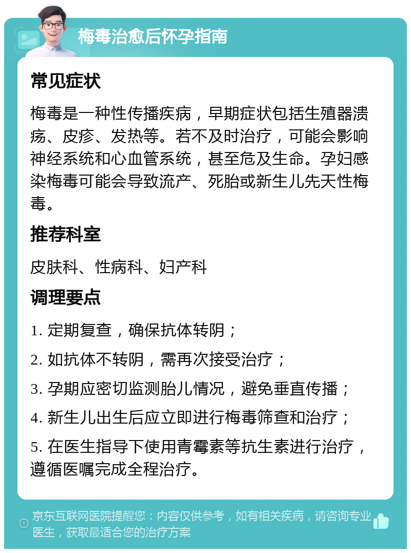 梅毒治愈后怀孕指南 常见症状 梅毒是一种性传播疾病，早期症状包括生殖器溃疡、皮疹、发热等。若不及时治疗，可能会影响神经系统和心血管系统，甚至危及生命。孕妇感染梅毒可能会导致流产、死胎或新生儿先天性梅毒。 推荐科室 皮肤科、性病科、妇产科 调理要点 1. 定期复查，确保抗体转阴； 2. 如抗体不转阴，需再次接受治疗； 3. 孕期应密切监测胎儿情况，避免垂直传播； 4. 新生儿出生后应立即进行梅毒筛查和治疗； 5. 在医生指导下使用青霉素等抗生素进行治疗，遵循医嘱完成全程治疗。