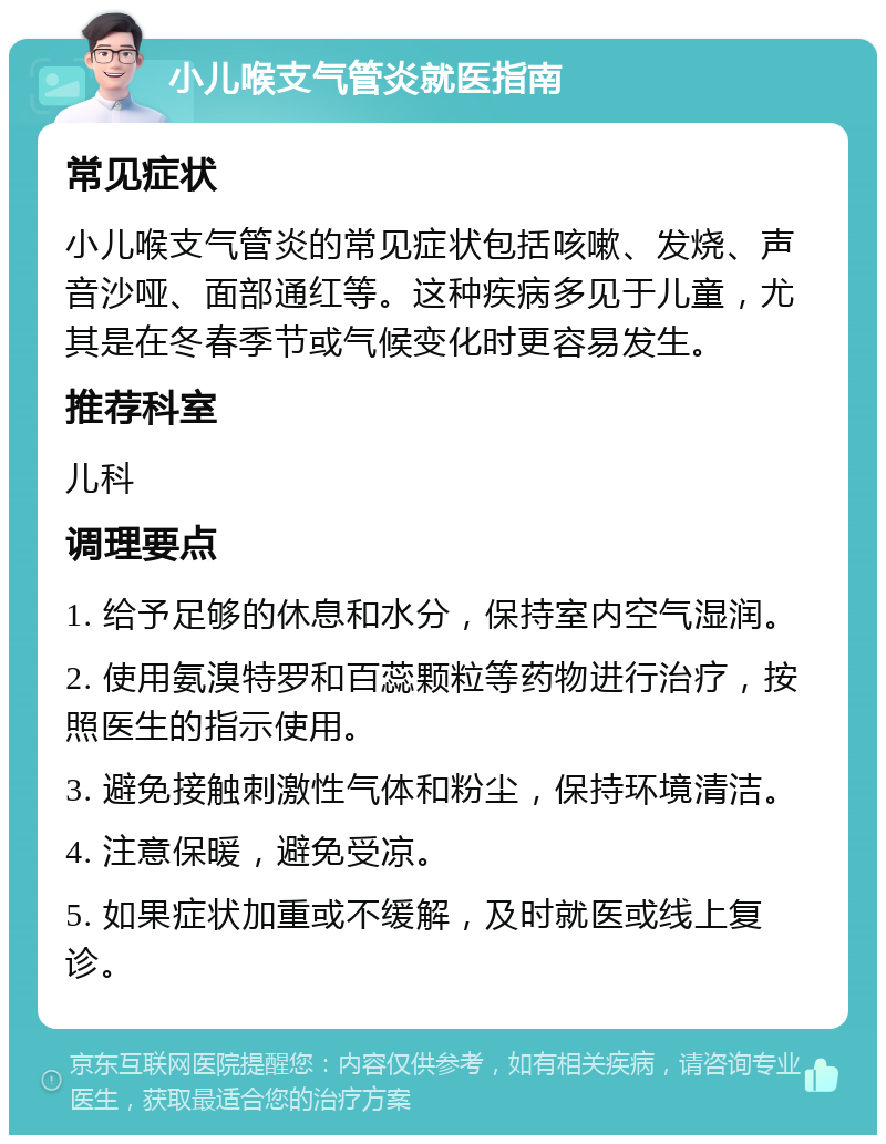 小儿喉支气管炎就医指南 常见症状 小儿喉支气管炎的常见症状包括咳嗽、发烧、声音沙哑、面部通红等。这种疾病多见于儿童，尤其是在冬春季节或气候变化时更容易发生。 推荐科室 儿科 调理要点 1. 给予足够的休息和水分，保持室内空气湿润。 2. 使用氨溴特罗和百蕊颗粒等药物进行治疗，按照医生的指示使用。 3. 避免接触刺激性气体和粉尘，保持环境清洁。 4. 注意保暖，避免受凉。 5. 如果症状加重或不缓解，及时就医或线上复诊。