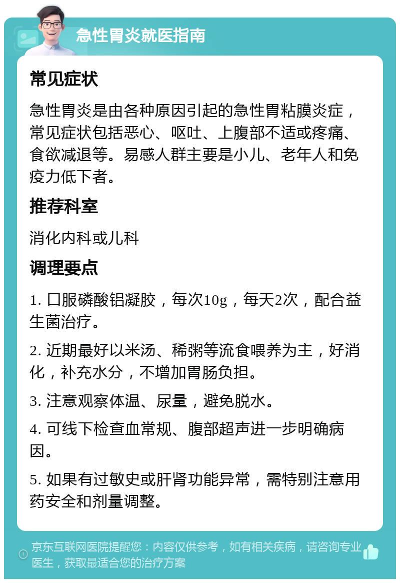 急性胃炎就医指南 常见症状 急性胃炎是由各种原因引起的急性胃粘膜炎症，常见症状包括恶心、呕吐、上腹部不适或疼痛、食欲减退等。易感人群主要是小儿、老年人和免疫力低下者。 推荐科室 消化内科或儿科 调理要点 1. 口服磷酸铝凝胶，每次10g，每天2次，配合益生菌治疗。 2. 近期最好以米汤、稀粥等流食喂养为主，好消化，补充水分，不增加胃肠负担。 3. 注意观察体温、尿量，避免脱水。 4. 可线下检查血常规、腹部超声进一步明确病因。 5. 如果有过敏史或肝肾功能异常，需特别注意用药安全和剂量调整。