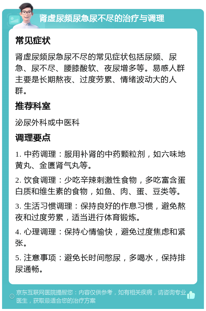 肾虚尿频尿急尿不尽的治疗与调理 常见症状 肾虚尿频尿急尿不尽的常见症状包括尿频、尿急、尿不尽、腰膝酸软、夜尿增多等。易感人群主要是长期熬夜、过度劳累、情绪波动大的人群。 推荐科室 泌尿外科或中医科 调理要点 1. 中药调理：服用补肾的中药颗粒剂，如六味地黄丸、金匮肾气丸等。 2. 饮食调理：少吃辛辣刺激性食物，多吃富含蛋白质和维生素的食物，如鱼、肉、蛋、豆类等。 3. 生活习惯调理：保持良好的作息习惯，避免熬夜和过度劳累，适当进行体育锻炼。 4. 心理调理：保持心情愉快，避免过度焦虑和紧张。 5. 注意事项：避免长时间憋尿，多喝水，保持排尿通畅。