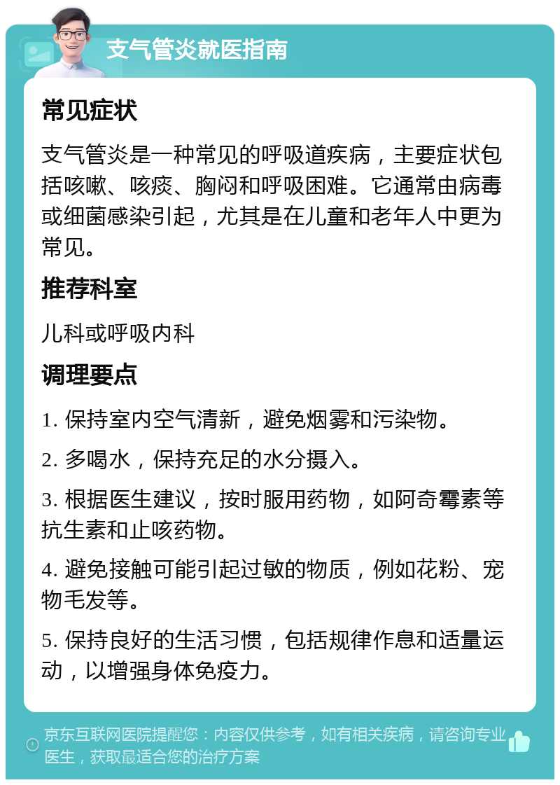 支气管炎就医指南 常见症状 支气管炎是一种常见的呼吸道疾病，主要症状包括咳嗽、咳痰、胸闷和呼吸困难。它通常由病毒或细菌感染引起，尤其是在儿童和老年人中更为常见。 推荐科室 儿科或呼吸内科 调理要点 1. 保持室内空气清新，避免烟雾和污染物。 2. 多喝水，保持充足的水分摄入。 3. 根据医生建议，按时服用药物，如阿奇霉素等抗生素和止咳药物。 4. 避免接触可能引起过敏的物质，例如花粉、宠物毛发等。 5. 保持良好的生活习惯，包括规律作息和适量运动，以增强身体免疫力。