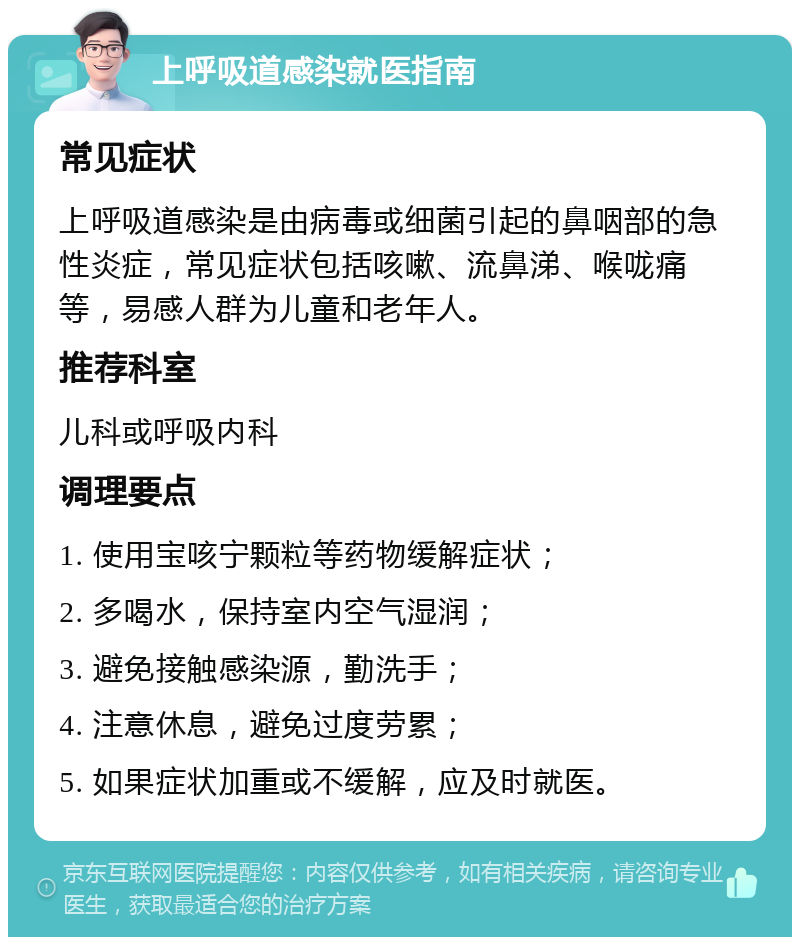 上呼吸道感染就医指南 常见症状 上呼吸道感染是由病毒或细菌引起的鼻咽部的急性炎症，常见症状包括咳嗽、流鼻涕、喉咙痛等，易感人群为儿童和老年人。 推荐科室 儿科或呼吸内科 调理要点 1. 使用宝咳宁颗粒等药物缓解症状； 2. 多喝水，保持室内空气湿润； 3. 避免接触感染源，勤洗手； 4. 注意休息，避免过度劳累； 5. 如果症状加重或不缓解，应及时就医。