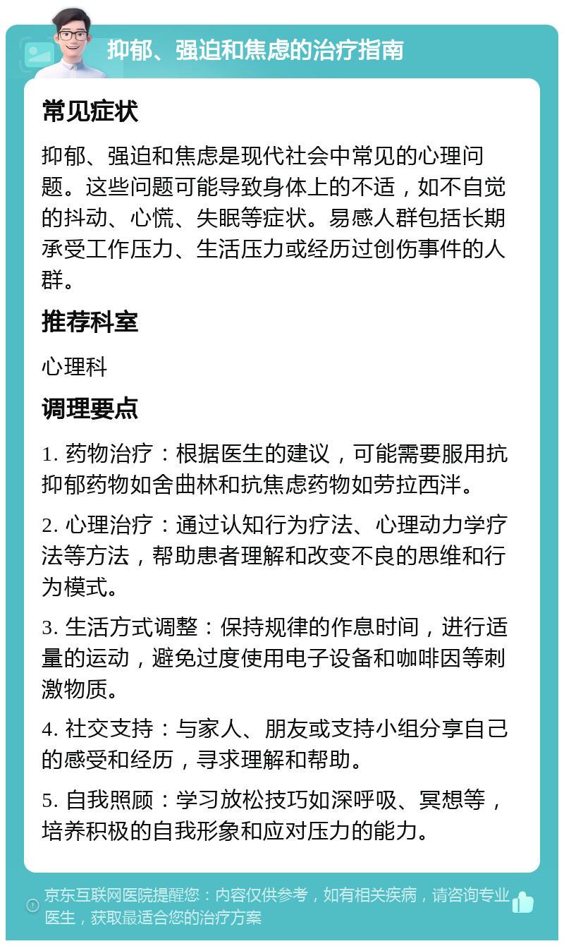 抑郁、强迫和焦虑的治疗指南 常见症状 抑郁、强迫和焦虑是现代社会中常见的心理问题。这些问题可能导致身体上的不适，如不自觉的抖动、心慌、失眠等症状。易感人群包括长期承受工作压力、生活压力或经历过创伤事件的人群。 推荐科室 心理科 调理要点 1. 药物治疗：根据医生的建议，可能需要服用抗抑郁药物如舍曲林和抗焦虑药物如劳拉西泮。 2. 心理治疗：通过认知行为疗法、心理动力学疗法等方法，帮助患者理解和改变不良的思维和行为模式。 3. 生活方式调整：保持规律的作息时间，进行适量的运动，避免过度使用电子设备和咖啡因等刺激物质。 4. 社交支持：与家人、朋友或支持小组分享自己的感受和经历，寻求理解和帮助。 5. 自我照顾：学习放松技巧如深呼吸、冥想等，培养积极的自我形象和应对压力的能力。