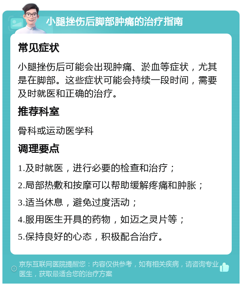 小腿挫伤后脚部肿痛的治疗指南 常见症状 小腿挫伤后可能会出现肿痛、淤血等症状，尤其是在脚部。这些症状可能会持续一段时间，需要及时就医和正确的治疗。 推荐科室 骨科或运动医学科 调理要点 1.及时就医，进行必要的检查和治疗； 2.局部热敷和按摩可以帮助缓解疼痛和肿胀； 3.适当休息，避免过度活动； 4.服用医生开具的药物，如迈之灵片等； 5.保持良好的心态，积极配合治疗。