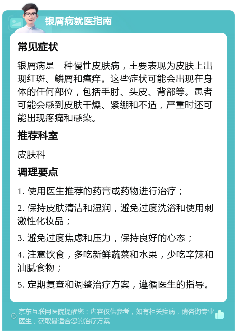 银屑病就医指南 常见症状 银屑病是一种慢性皮肤病，主要表现为皮肤上出现红斑、鳞屑和瘙痒。这些症状可能会出现在身体的任何部位，包括手肘、头皮、背部等。患者可能会感到皮肤干燥、紧绷和不适，严重时还可能出现疼痛和感染。 推荐科室 皮肤科 调理要点 1. 使用医生推荐的药膏或药物进行治疗； 2. 保持皮肤清洁和湿润，避免过度洗浴和使用刺激性化妆品； 3. 避免过度焦虑和压力，保持良好的心态； 4. 注意饮食，多吃新鲜蔬菜和水果，少吃辛辣和油腻食物； 5. 定期复查和调整治疗方案，遵循医生的指导。