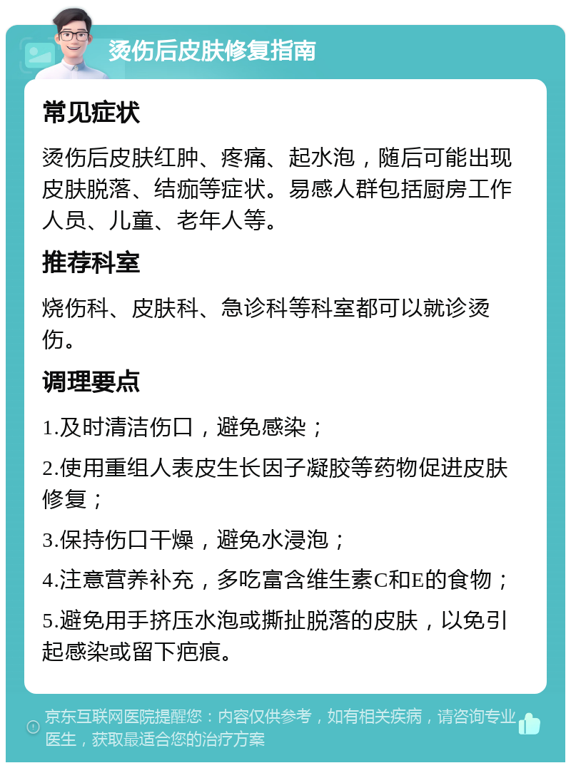 烫伤后皮肤修复指南 常见症状 烫伤后皮肤红肿、疼痛、起水泡，随后可能出现皮肤脱落、结痂等症状。易感人群包括厨房工作人员、儿童、老年人等。 推荐科室 烧伤科、皮肤科、急诊科等科室都可以就诊烫伤。 调理要点 1.及时清洁伤口，避免感染； 2.使用重组人表皮生长因子凝胶等药物促进皮肤修复； 3.保持伤口干燥，避免水浸泡； 4.注意营养补充，多吃富含维生素C和E的食物； 5.避免用手挤压水泡或撕扯脱落的皮肤，以免引起感染或留下疤痕。