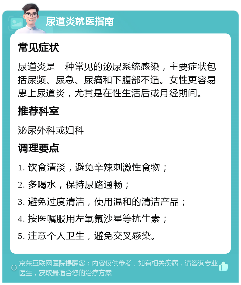 尿道炎就医指南 常见症状 尿道炎是一种常见的泌尿系统感染，主要症状包括尿频、尿急、尿痛和下腹部不适。女性更容易患上尿道炎，尤其是在性生活后或月经期间。 推荐科室 泌尿外科或妇科 调理要点 1. 饮食清淡，避免辛辣刺激性食物； 2. 多喝水，保持尿路通畅； 3. 避免过度清洁，使用温和的清洁产品； 4. 按医嘱服用左氧氟沙星等抗生素； 5. 注意个人卫生，避免交叉感染。