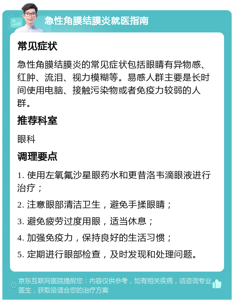 急性角膜结膜炎就医指南 常见症状 急性角膜结膜炎的常见症状包括眼睛有异物感、红肿、流泪、视力模糊等。易感人群主要是长时间使用电脑、接触污染物或者免疫力较弱的人群。 推荐科室 眼科 调理要点 1. 使用左氧氟沙星眼药水和更昔洛韦滴眼液进行治疗； 2. 注意眼部清洁卫生，避免手揉眼睛； 3. 避免疲劳过度用眼，适当休息； 4. 加强免疫力，保持良好的生活习惯； 5. 定期进行眼部检查，及时发现和处理问题。