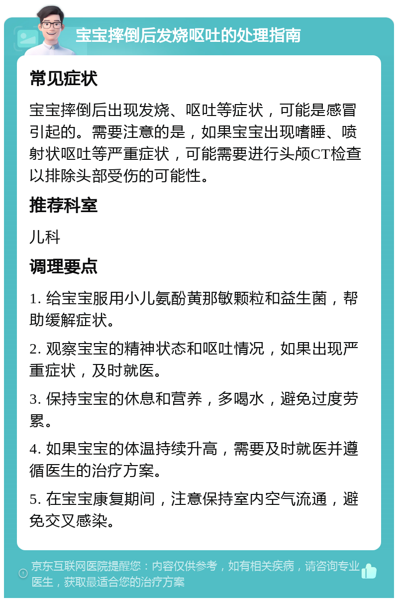 宝宝摔倒后发烧呕吐的处理指南 常见症状 宝宝摔倒后出现发烧、呕吐等症状，可能是感冒引起的。需要注意的是，如果宝宝出现嗜睡、喷射状呕吐等严重症状，可能需要进行头颅CT检查以排除头部受伤的可能性。 推荐科室 儿科 调理要点 1. 给宝宝服用小儿氨酚黄那敏颗粒和益生菌，帮助缓解症状。 2. 观察宝宝的精神状态和呕吐情况，如果出现严重症状，及时就医。 3. 保持宝宝的休息和营养，多喝水，避免过度劳累。 4. 如果宝宝的体温持续升高，需要及时就医并遵循医生的治疗方案。 5. 在宝宝康复期间，注意保持室内空气流通，避免交叉感染。