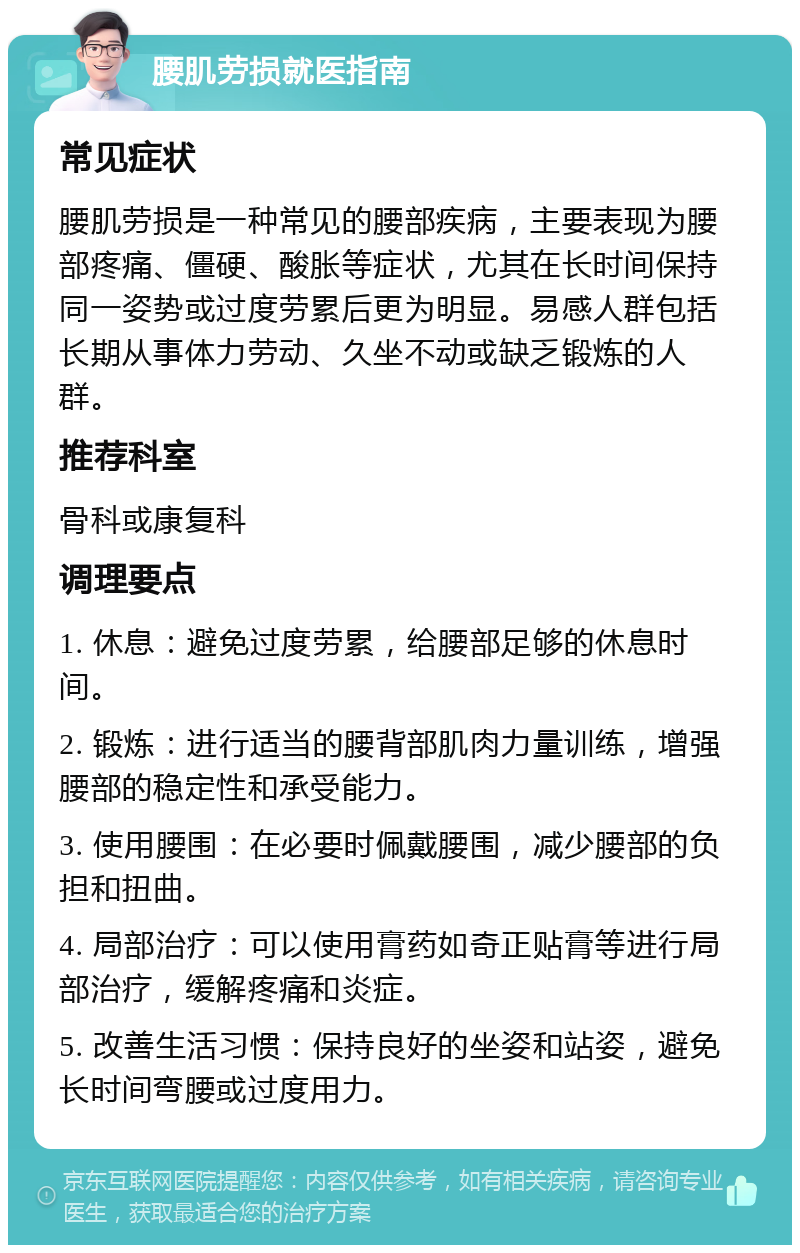 腰肌劳损就医指南 常见症状 腰肌劳损是一种常见的腰部疾病，主要表现为腰部疼痛、僵硬、酸胀等症状，尤其在长时间保持同一姿势或过度劳累后更为明显。易感人群包括长期从事体力劳动、久坐不动或缺乏锻炼的人群。 推荐科室 骨科或康复科 调理要点 1. 休息：避免过度劳累，给腰部足够的休息时间。 2. 锻炼：进行适当的腰背部肌肉力量训练，增强腰部的稳定性和承受能力。 3. 使用腰围：在必要时佩戴腰围，减少腰部的负担和扭曲。 4. 局部治疗：可以使用膏药如奇正贴膏等进行局部治疗，缓解疼痛和炎症。 5. 改善生活习惯：保持良好的坐姿和站姿，避免长时间弯腰或过度用力。