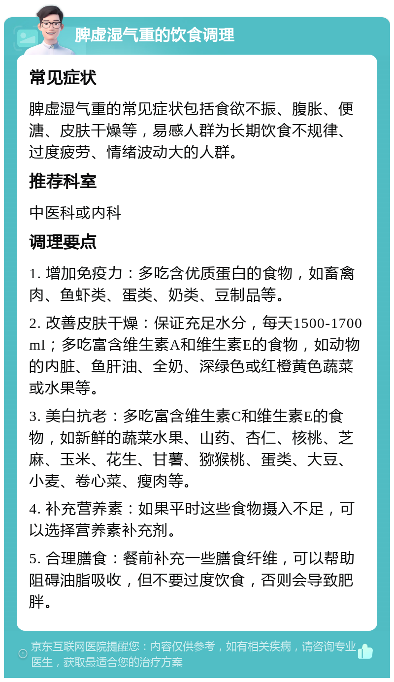 脾虚湿气重的饮食调理 常见症状 脾虚湿气重的常见症状包括食欲不振、腹胀、便溏、皮肤干燥等，易感人群为长期饮食不规律、过度疲劳、情绪波动大的人群。 推荐科室 中医科或内科 调理要点 1. 增加免疫力：多吃含优质蛋白的食物，如畜禽肉、鱼虾类、蛋类、奶类、豆制品等。 2. 改善皮肤干燥：保证充足水分，每天1500-1700ml；多吃富含维生素A和维生素E的食物，如动物的内脏、鱼肝油、全奶、深绿色或红橙黄色蔬菜或水果等。 3. 美白抗老：多吃富含维生素C和维生素E的食物，如新鲜的蔬菜水果、山药、杏仁、核桃、芝麻、玉米、花生、甘薯、猕猴桃、蛋类、大豆、小麦、卷心菜、瘦肉等。 4. 补充营养素：如果平时这些食物摄入不足，可以选择营养素补充剂。 5. 合理膳食：餐前补充一些膳食纤维，可以帮助阻碍油脂吸收，但不要过度饮食，否则会导致肥胖。