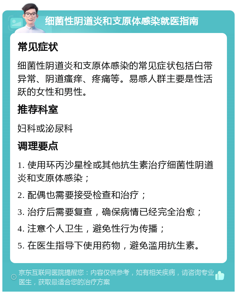 细菌性阴道炎和支原体感染就医指南 常见症状 细菌性阴道炎和支原体感染的常见症状包括白带异常、阴道瘙痒、疼痛等。易感人群主要是性活跃的女性和男性。 推荐科室 妇科或泌尿科 调理要点 1. 使用环丙沙星栓或其他抗生素治疗细菌性阴道炎和支原体感染； 2. 配偶也需要接受检查和治疗； 3. 治疗后需要复查，确保病情已经完全治愈； 4. 注意个人卫生，避免性行为传播； 5. 在医生指导下使用药物，避免滥用抗生素。