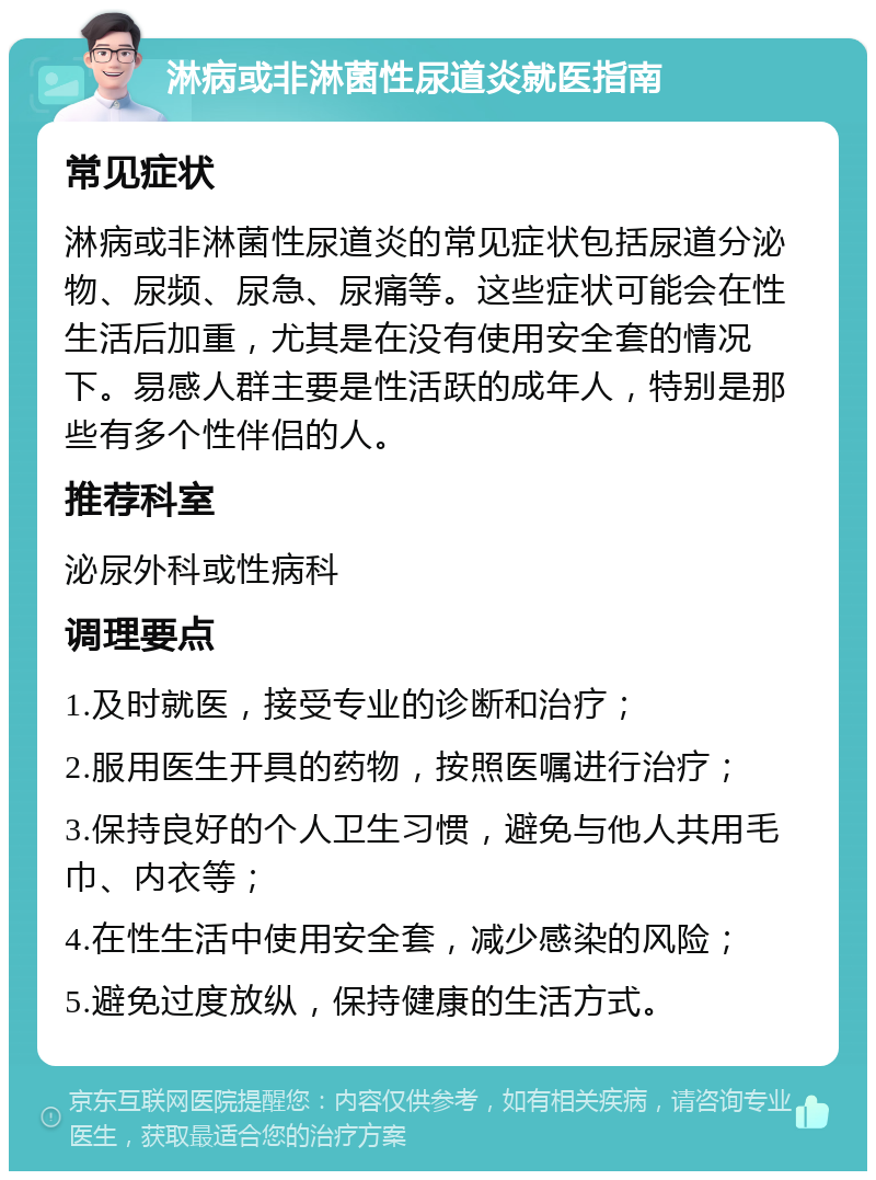 淋病或非淋菌性尿道炎就医指南 常见症状 淋病或非淋菌性尿道炎的常见症状包括尿道分泌物、尿频、尿急、尿痛等。这些症状可能会在性生活后加重，尤其是在没有使用安全套的情况下。易感人群主要是性活跃的成年人，特别是那些有多个性伴侣的人。 推荐科室 泌尿外科或性病科 调理要点 1.及时就医，接受专业的诊断和治疗； 2.服用医生开具的药物，按照医嘱进行治疗； 3.保持良好的个人卫生习惯，避免与他人共用毛巾、内衣等； 4.在性生活中使用安全套，减少感染的风险； 5.避免过度放纵，保持健康的生活方式。