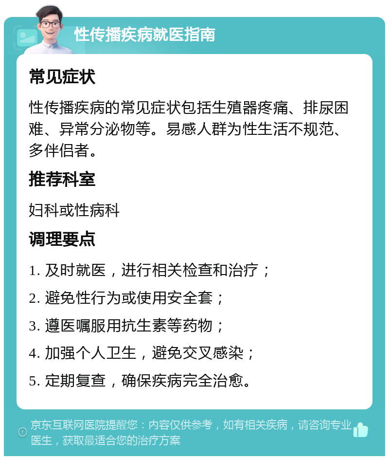 性传播疾病就医指南 常见症状 性传播疾病的常见症状包括生殖器疼痛、排尿困难、异常分泌物等。易感人群为性生活不规范、多伴侣者。 推荐科室 妇科或性病科 调理要点 1. 及时就医，进行相关检查和治疗； 2. 避免性行为或使用安全套； 3. 遵医嘱服用抗生素等药物； 4. 加强个人卫生，避免交叉感染； 5. 定期复查，确保疾病完全治愈。