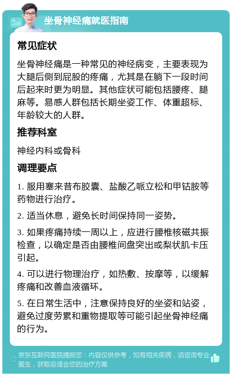 坐骨神经痛就医指南 常见症状 坐骨神经痛是一种常见的神经病变，主要表现为大腿后侧到屁股的疼痛，尤其是在躺下一段时间后起来时更为明显。其他症状可能包括腰疼、腿麻等。易感人群包括长期坐姿工作、体重超标、年龄较大的人群。 推荐科室 神经内科或骨科 调理要点 1. 服用塞来昔布胶囊、盐酸乙哌立松和甲钴胺等药物进行治疗。 2. 适当休息，避免长时间保持同一姿势。 3. 如果疼痛持续一周以上，应进行腰椎核磁共振检查，以确定是否由腰椎间盘突出或梨状肌卡压引起。 4. 可以进行物理治疗，如热敷、按摩等，以缓解疼痛和改善血液循环。 5. 在日常生活中，注意保持良好的坐姿和站姿，避免过度劳累和重物提取等可能引起坐骨神经痛的行为。