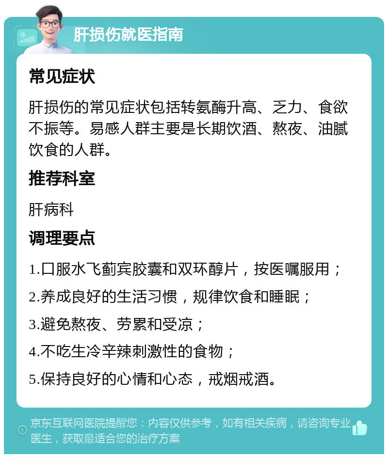 肝损伤就医指南 常见症状 肝损伤的常见症状包括转氨酶升高、乏力、食欲不振等。易感人群主要是长期饮酒、熬夜、油腻饮食的人群。 推荐科室 肝病科 调理要点 1.口服水飞蓟宾胶囊和双环醇片，按医嘱服用； 2.养成良好的生活习惯，规律饮食和睡眠； 3.避免熬夜、劳累和受凉； 4.不吃生冷辛辣刺激性的食物； 5.保持良好的心情和心态，戒烟戒酒。