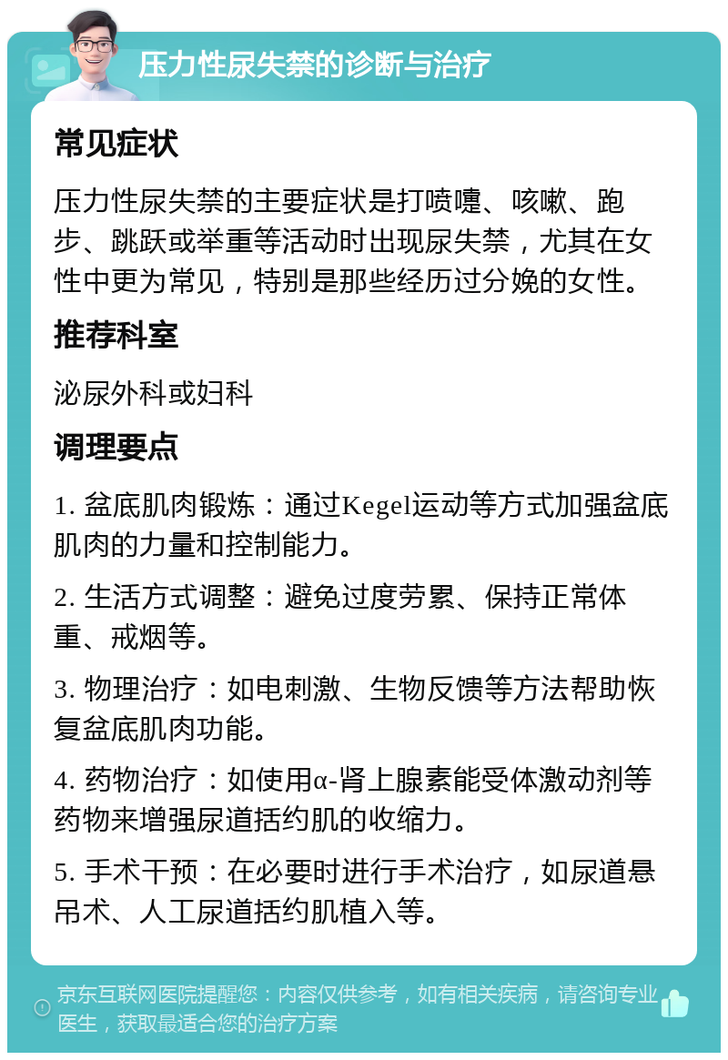 压力性尿失禁的诊断与治疗 常见症状 压力性尿失禁的主要症状是打喷嚏、咳嗽、跑步、跳跃或举重等活动时出现尿失禁，尤其在女性中更为常见，特别是那些经历过分娩的女性。 推荐科室 泌尿外科或妇科 调理要点 1. 盆底肌肉锻炼：通过Kegel运动等方式加强盆底肌肉的力量和控制能力。 2. 生活方式调整：避免过度劳累、保持正常体重、戒烟等。 3. 物理治疗：如电刺激、生物反馈等方法帮助恢复盆底肌肉功能。 4. 药物治疗：如使用α-肾上腺素能受体激动剂等药物来增强尿道括约肌的收缩力。 5. 手术干预：在必要时进行手术治疗，如尿道悬吊术、人工尿道括约肌植入等。