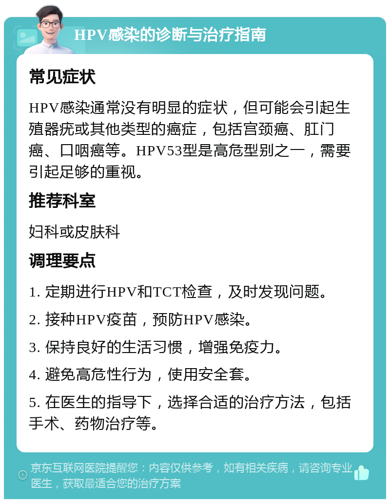 HPV感染的诊断与治疗指南 常见症状 HPV感染通常没有明显的症状，但可能会引起生殖器疣或其他类型的癌症，包括宫颈癌、肛门癌、口咽癌等。HPV53型是高危型别之一，需要引起足够的重视。 推荐科室 妇科或皮肤科 调理要点 1. 定期进行HPV和TCT检查，及时发现问题。 2. 接种HPV疫苗，预防HPV感染。 3. 保持良好的生活习惯，增强免疫力。 4. 避免高危性行为，使用安全套。 5. 在医生的指导下，选择合适的治疗方法，包括手术、药物治疗等。