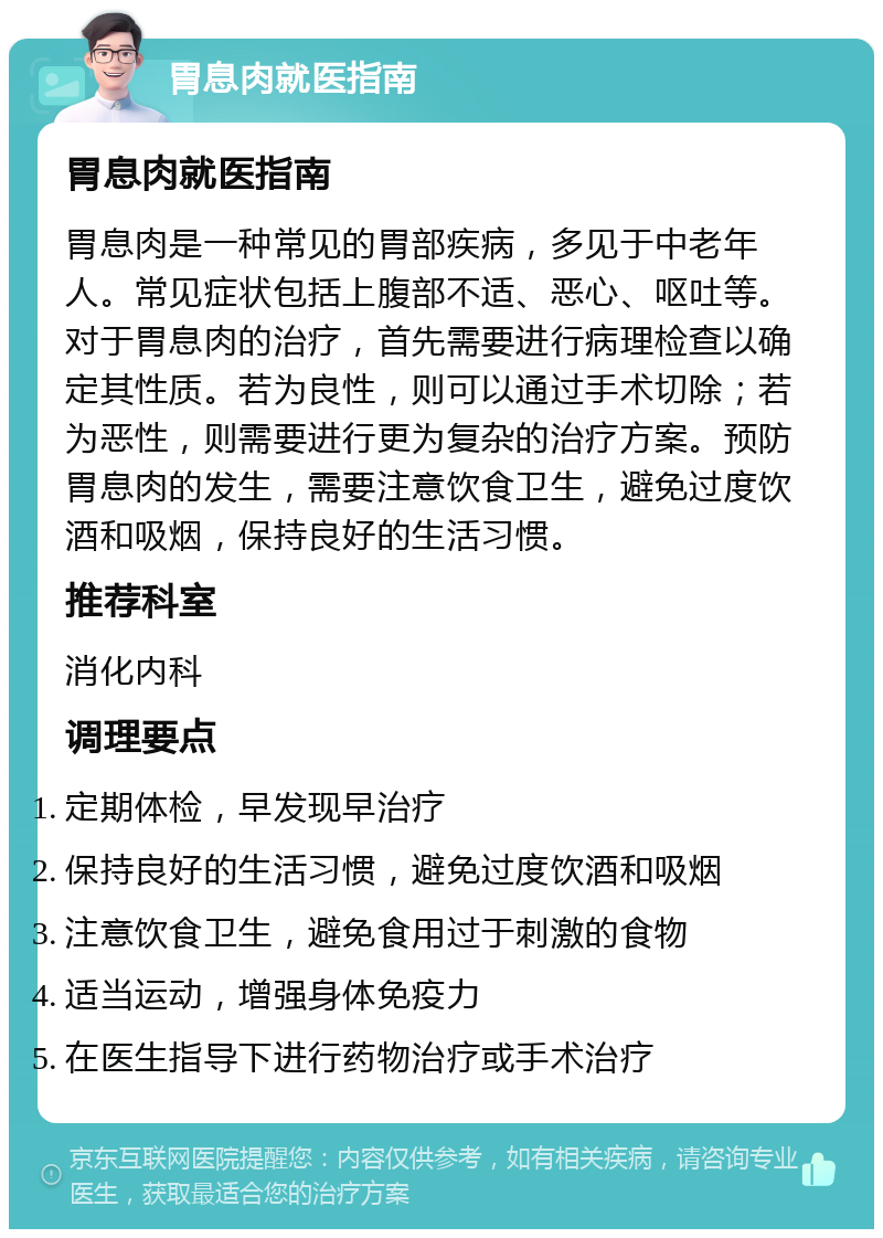 胃息肉就医指南 胃息肉就医指南 胃息肉是一种常见的胃部疾病，多见于中老年人。常见症状包括上腹部不适、恶心、呕吐等。对于胃息肉的治疗，首先需要进行病理检查以确定其性质。若为良性，则可以通过手术切除；若为恶性，则需要进行更为复杂的治疗方案。预防胃息肉的发生，需要注意饮食卫生，避免过度饮酒和吸烟，保持良好的生活习惯。 推荐科室 消化内科 调理要点 定期体检，早发现早治疗 保持良好的生活习惯，避免过度饮酒和吸烟 注意饮食卫生，避免食用过于刺激的食物 适当运动，增强身体免疫力 在医生指导下进行药物治疗或手术治疗