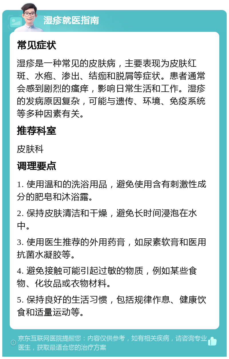 湿疹就医指南 常见症状 湿疹是一种常见的皮肤病，主要表现为皮肤红斑、水疱、渗出、结痂和脱屑等症状。患者通常会感到剧烈的瘙痒，影响日常生活和工作。湿疹的发病原因复杂，可能与遗传、环境、免疫系统等多种因素有关。 推荐科室 皮肤科 调理要点 1. 使用温和的洗浴用品，避免使用含有刺激性成分的肥皂和沐浴露。 2. 保持皮肤清洁和干燥，避免长时间浸泡在水中。 3. 使用医生推荐的外用药膏，如尿素软膏和医用抗菌水凝胶等。 4. 避免接触可能引起过敏的物质，例如某些食物、化妆品或衣物材料。 5. 保持良好的生活习惯，包括规律作息、健康饮食和适量运动等。