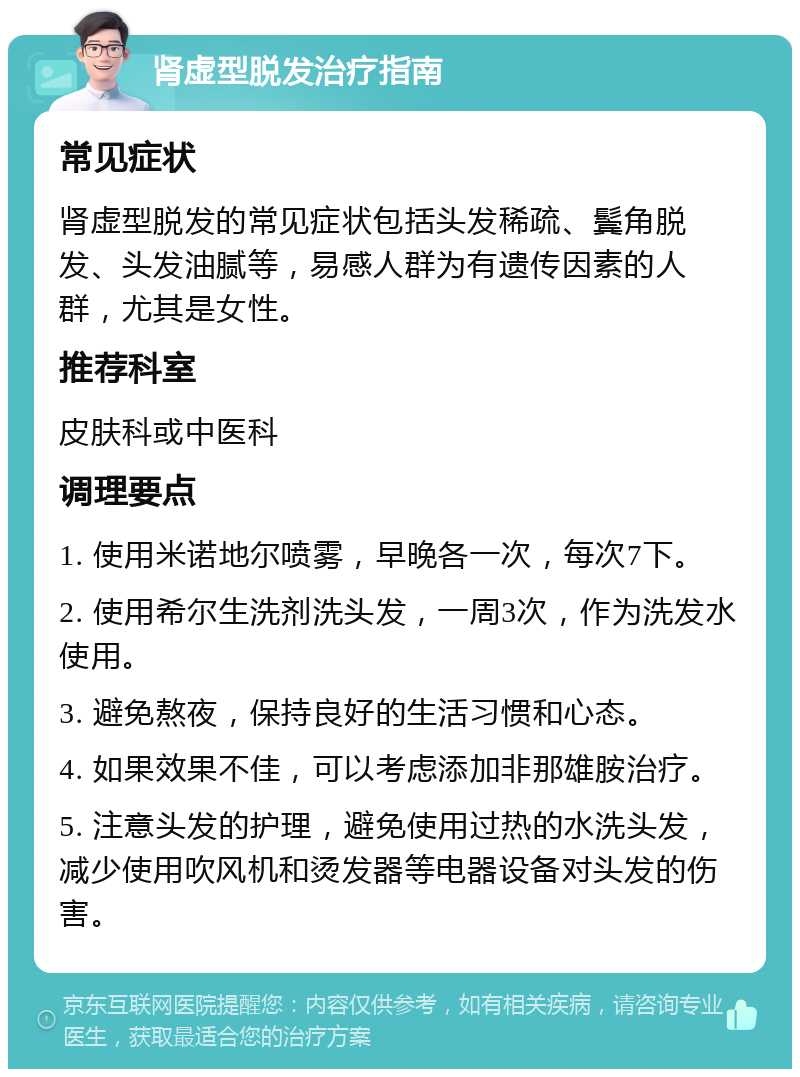 肾虚型脱发治疗指南 常见症状 肾虚型脱发的常见症状包括头发稀疏、鬓角脱发、头发油腻等，易感人群为有遗传因素的人群，尤其是女性。 推荐科室 皮肤科或中医科 调理要点 1. 使用米诺地尔喷雾，早晚各一次，每次7下。 2. 使用希尔生洗剂洗头发，一周3次，作为洗发水使用。 3. 避免熬夜，保持良好的生活习惯和心态。 4. 如果效果不佳，可以考虑添加非那雄胺治疗。 5. 注意头发的护理，避免使用过热的水洗头发，减少使用吹风机和烫发器等电器设备对头发的伤害。