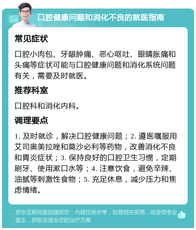 口腔健康问题和消化不良的就医指南 常见症状 口腔小肉包、牙龈肿痛、恶心呕吐、眼睛胀痛和头痛等症状可能与口腔健康问题和消化系统问题有关，需要及时就医。 推荐科室 口腔科和消化内科。 调理要点 1. 及时就诊，解决口腔健康问题；2. 遵医嘱服用艾司奥美拉唑和莫沙必利等药物，改善消化不良和胃炎症状；3. 保持良好的口腔卫生习惯，定期刷牙、使用漱口水等；4. 注意饮食，避免辛辣、油腻等刺激性食物；5. 充足休息，减少压力和焦虑情绪。