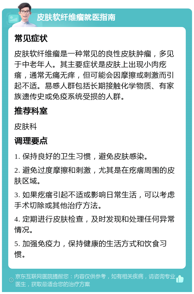 皮肤软纤维瘤就医指南 常见症状 皮肤软纤维瘤是一种常见的良性皮肤肿瘤，多见于中老年人。其主要症状是皮肤上出现小肉疙瘩，通常无痛无痒，但可能会因摩擦或刺激而引起不适。易感人群包括长期接触化学物质、有家族遗传史或免疫系统受损的人群。 推荐科室 皮肤科 调理要点 1. 保持良好的卫生习惯，避免皮肤感染。 2. 避免过度摩擦和刺激，尤其是在疙瘩周围的皮肤区域。 3. 如果疙瘩引起不适或影响日常生活，可以考虑手术切除或其他治疗方法。 4. 定期进行皮肤检查，及时发现和处理任何异常情况。 5. 加强免疫力，保持健康的生活方式和饮食习惯。