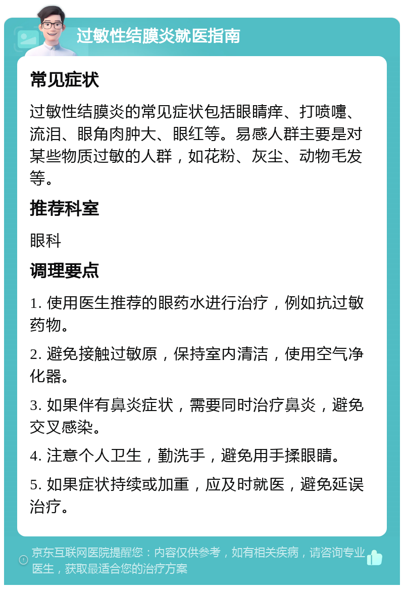 过敏性结膜炎就医指南 常见症状 过敏性结膜炎的常见症状包括眼睛痒、打喷嚏、流泪、眼角肉肿大、眼红等。易感人群主要是对某些物质过敏的人群，如花粉、灰尘、动物毛发等。 推荐科室 眼科 调理要点 1. 使用医生推荐的眼药水进行治疗，例如抗过敏药物。 2. 避免接触过敏原，保持室内清洁，使用空气净化器。 3. 如果伴有鼻炎症状，需要同时治疗鼻炎，避免交叉感染。 4. 注意个人卫生，勤洗手，避免用手揉眼睛。 5. 如果症状持续或加重，应及时就医，避免延误治疗。