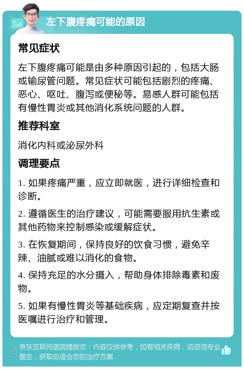 左下腹疼痛可能的原因 常见症状 左下腹疼痛可能是由多种原因引起的，包括大肠或输尿管问题。常见症状可能包括剧烈的疼痛、恶心、呕吐、腹泻或便秘等。易感人群可能包括有慢性胃炎或其他消化系统问题的人群。 推荐科室 消化内科或泌尿外科 调理要点 1. 如果疼痛严重，应立即就医，进行详细检查和诊断。 2. 遵循医生的治疗建议，可能需要服用抗生素或其他药物来控制感染或缓解症状。 3. 在恢复期间，保持良好的饮食习惯，避免辛辣、油腻或难以消化的食物。 4. 保持充足的水分摄入，帮助身体排除毒素和废物。 5. 如果有慢性胃炎等基础疾病，应定期复查并按医嘱进行治疗和管理。