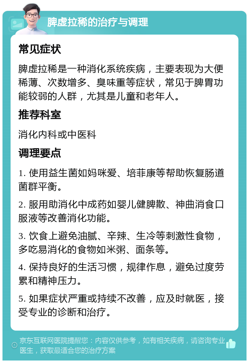 脾虚拉稀的治疗与调理 常见症状 脾虚拉稀是一种消化系统疾病，主要表现为大便稀薄、次数增多、臭味重等症状，常见于脾胃功能较弱的人群，尤其是儿童和老年人。 推荐科室 消化内科或中医科 调理要点 1. 使用益生菌如妈咪爱、培菲康等帮助恢复肠道菌群平衡。 2. 服用助消化中成药如婴儿健脾散、神曲消食口服液等改善消化功能。 3. 饮食上避免油腻、辛辣、生冷等刺激性食物，多吃易消化的食物如米粥、面条等。 4. 保持良好的生活习惯，规律作息，避免过度劳累和精神压力。 5. 如果症状严重或持续不改善，应及时就医，接受专业的诊断和治疗。