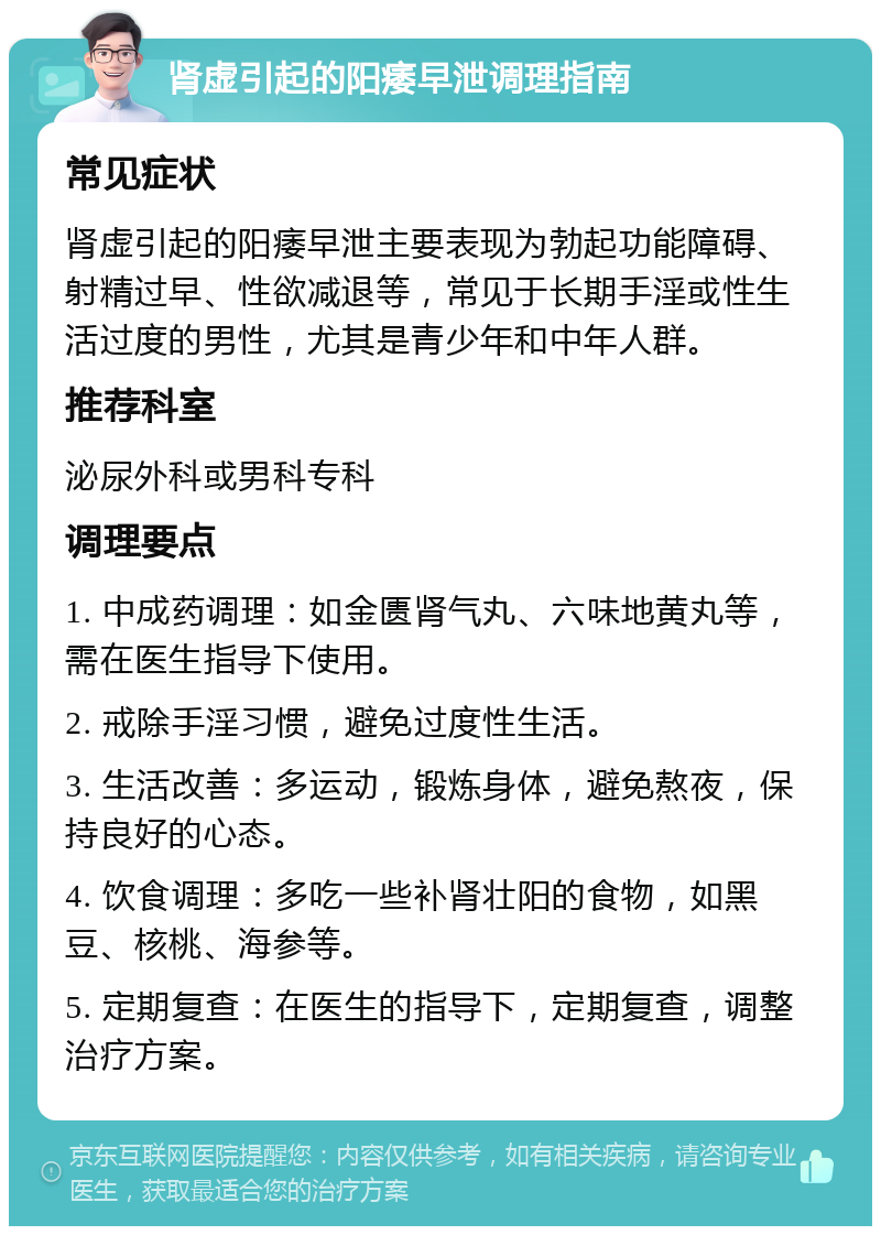 肾虚引起的阳痿早泄调理指南 常见症状 肾虚引起的阳痿早泄主要表现为勃起功能障碍、射精过早、性欲减退等，常见于长期手淫或性生活过度的男性，尤其是青少年和中年人群。 推荐科室 泌尿外科或男科专科 调理要点 1. 中成药调理：如金匮肾气丸、六味地黄丸等，需在医生指导下使用。 2. 戒除手淫习惯，避免过度性生活。 3. 生活改善：多运动，锻炼身体，避免熬夜，保持良好的心态。 4. 饮食调理：多吃一些补肾壮阳的食物，如黑豆、核桃、海参等。 5. 定期复查：在医生的指导下，定期复查，调整治疗方案。