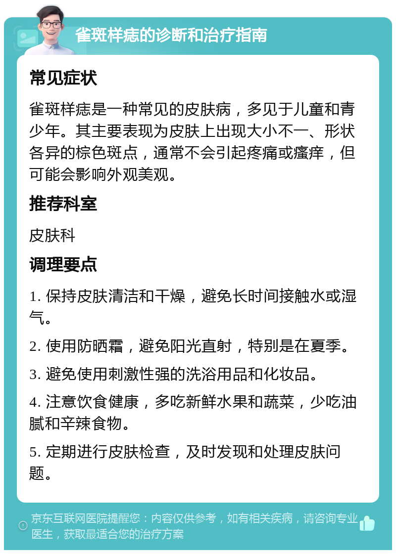 雀斑样痣的诊断和治疗指南 常见症状 雀斑样痣是一种常见的皮肤病，多见于儿童和青少年。其主要表现为皮肤上出现大小不一、形状各异的棕色斑点，通常不会引起疼痛或瘙痒，但可能会影响外观美观。 推荐科室 皮肤科 调理要点 1. 保持皮肤清洁和干燥，避免长时间接触水或湿气。 2. 使用防晒霜，避免阳光直射，特别是在夏季。 3. 避免使用刺激性强的洗浴用品和化妆品。 4. 注意饮食健康，多吃新鲜水果和蔬菜，少吃油腻和辛辣食物。 5. 定期进行皮肤检查，及时发现和处理皮肤问题。