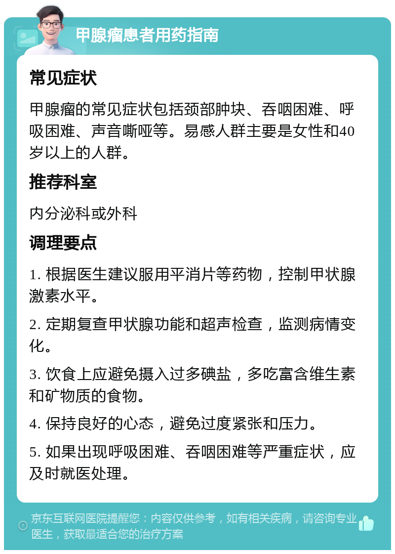 甲腺瘤患者用药指南 常见症状 甲腺瘤的常见症状包括颈部肿块、吞咽困难、呼吸困难、声音嘶哑等。易感人群主要是女性和40岁以上的人群。 推荐科室 内分泌科或外科 调理要点 1. 根据医生建议服用平消片等药物，控制甲状腺激素水平。 2. 定期复查甲状腺功能和超声检查，监测病情变化。 3. 饮食上应避免摄入过多碘盐，多吃富含维生素和矿物质的食物。 4. 保持良好的心态，避免过度紧张和压力。 5. 如果出现呼吸困难、吞咽困难等严重症状，应及时就医处理。