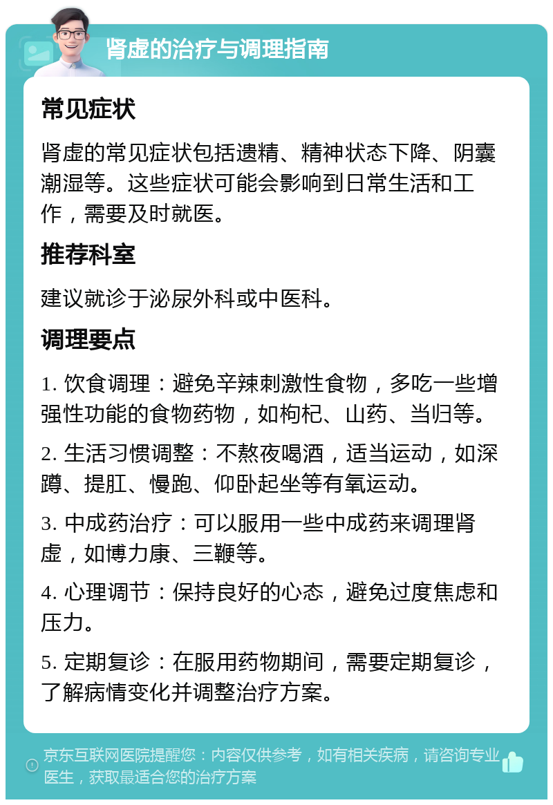 肾虚的治疗与调理指南 常见症状 肾虚的常见症状包括遗精、精神状态下降、阴囊潮湿等。这些症状可能会影响到日常生活和工作，需要及时就医。 推荐科室 建议就诊于泌尿外科或中医科。 调理要点 1. 饮食调理：避免辛辣刺激性食物，多吃一些增强性功能的食物药物，如枸杞、山药、当归等。 2. 生活习惯调整：不熬夜喝酒，适当运动，如深蹲、提肛、慢跑、仰卧起坐等有氧运动。 3. 中成药治疗：可以服用一些中成药来调理肾虚，如博力康、三鞭等。 4. 心理调节：保持良好的心态，避免过度焦虑和压力。 5. 定期复诊：在服用药物期间，需要定期复诊，了解病情变化并调整治疗方案。