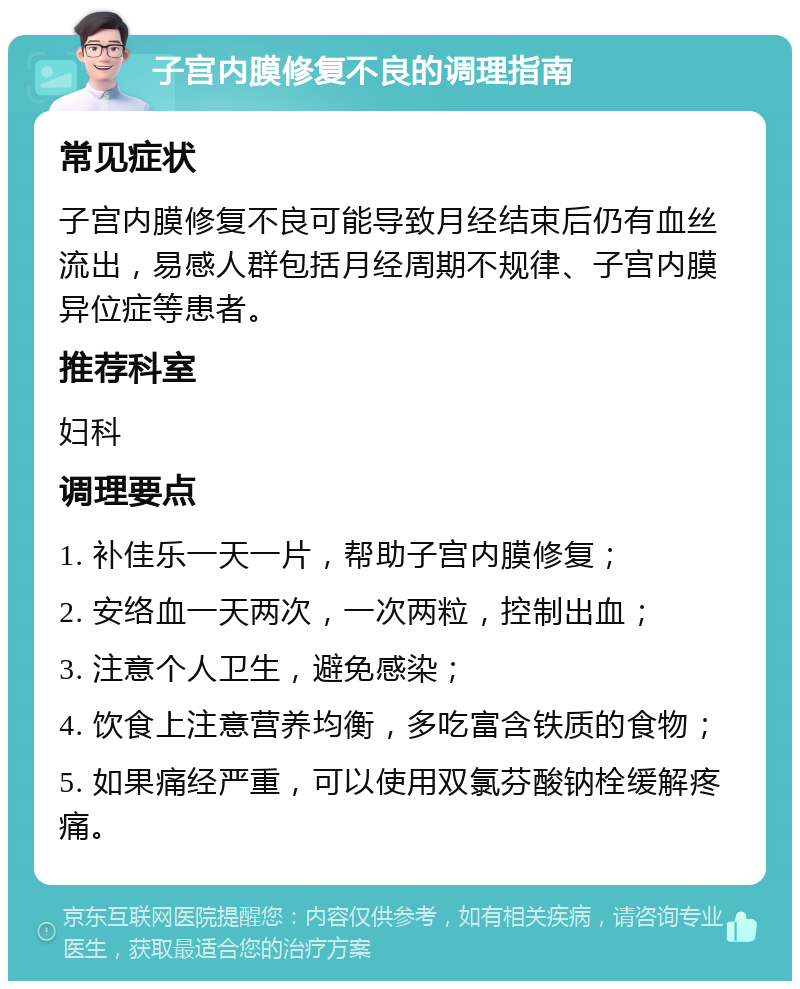 子宫内膜修复不良的调理指南 常见症状 子宫内膜修复不良可能导致月经结束后仍有血丝流出，易感人群包括月经周期不规律、子宫内膜异位症等患者。 推荐科室 妇科 调理要点 1. 补佳乐一天一片，帮助子宫内膜修复； 2. 安络血一天两次，一次两粒，控制出血； 3. 注意个人卫生，避免感染； 4. 饮食上注意营养均衡，多吃富含铁质的食物； 5. 如果痛经严重，可以使用双氯芬酸钠栓缓解疼痛。