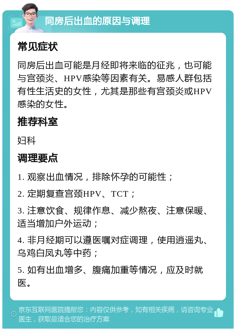 同房后出血的原因与调理 常见症状 同房后出血可能是月经即将来临的征兆，也可能与宫颈炎、HPV感染等因素有关。易感人群包括有性生活史的女性，尤其是那些有宫颈炎或HPV感染的女性。 推荐科室 妇科 调理要点 1. 观察出血情况，排除怀孕的可能性； 2. 定期复查宫颈HPV、TCT； 3. 注意饮食、规律作息、减少熬夜、注意保暖、适当增加户外运动； 4. 非月经期可以遵医嘱对症调理，使用逍遥丸、乌鸡白凤丸等中药； 5. 如有出血增多、腹痛加重等情况，应及时就医。