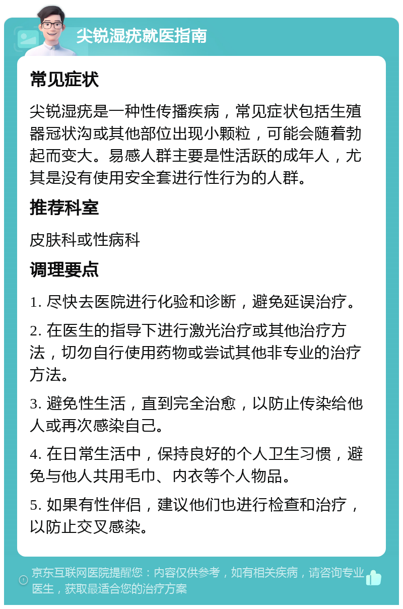 尖锐湿疣就医指南 常见症状 尖锐湿疣是一种性传播疾病，常见症状包括生殖器冠状沟或其他部位出现小颗粒，可能会随着勃起而变大。易感人群主要是性活跃的成年人，尤其是没有使用安全套进行性行为的人群。 推荐科室 皮肤科或性病科 调理要点 1. 尽快去医院进行化验和诊断，避免延误治疗。 2. 在医生的指导下进行激光治疗或其他治疗方法，切勿自行使用药物或尝试其他非专业的治疗方法。 3. 避免性生活，直到完全治愈，以防止传染给他人或再次感染自己。 4. 在日常生活中，保持良好的个人卫生习惯，避免与他人共用毛巾、内衣等个人物品。 5. 如果有性伴侣，建议他们也进行检查和治疗，以防止交叉感染。